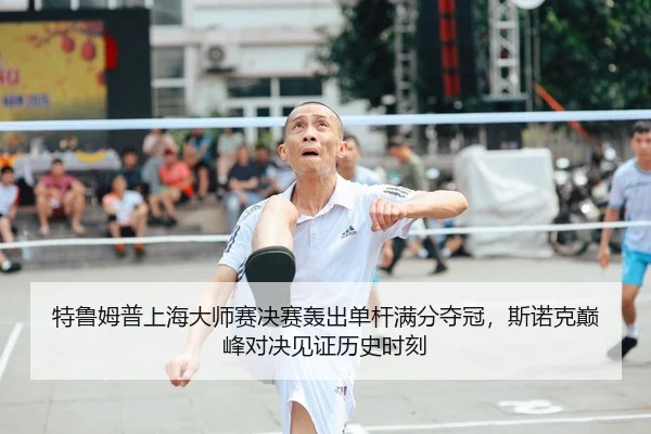 特鲁姆普上海大师赛决赛轰出单杆满分夺冠，斯诺克巅峰对决见证历史时刻