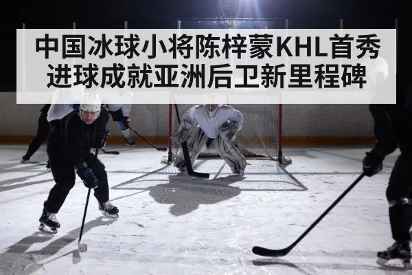 中国冰球小将陈梓蒙KHL首秀进球成就亚洲后卫新里程碑