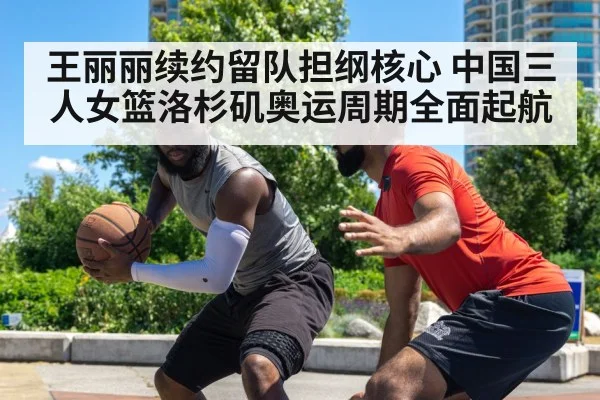 王丽丽续约留队担纲核心 中国三人女篮洛杉矶奥运周期全面起航
